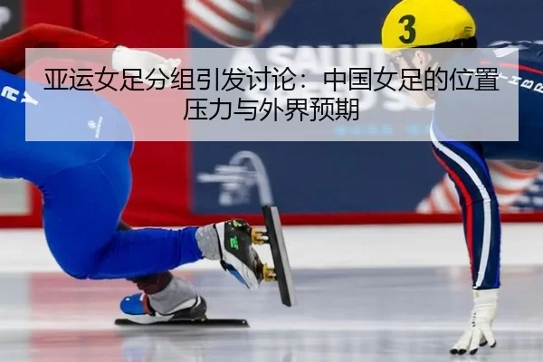 亚运女足分组引发讨论：中国女足的位置压力与外界预期