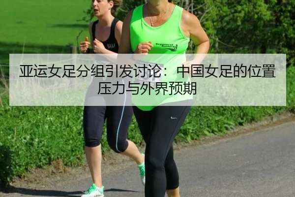 亚运女足分组引发讨论:中国女足的位置压力与外界预期