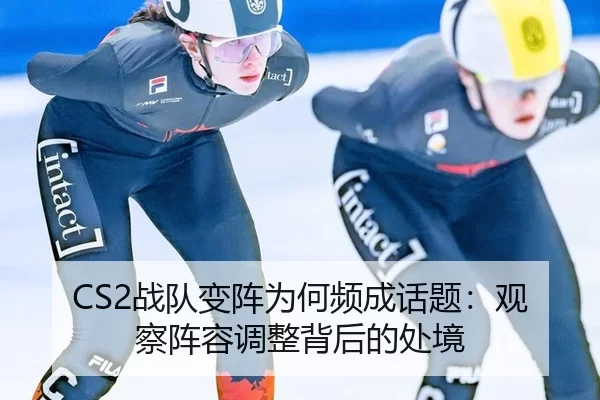 CS2战队变阵为何频成话题：观察阵容调整背后的处境