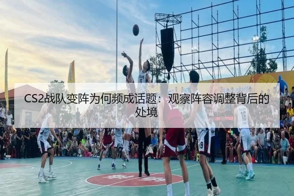 CS2战队变阵为何频成话题:观察阵容调整背后的处境